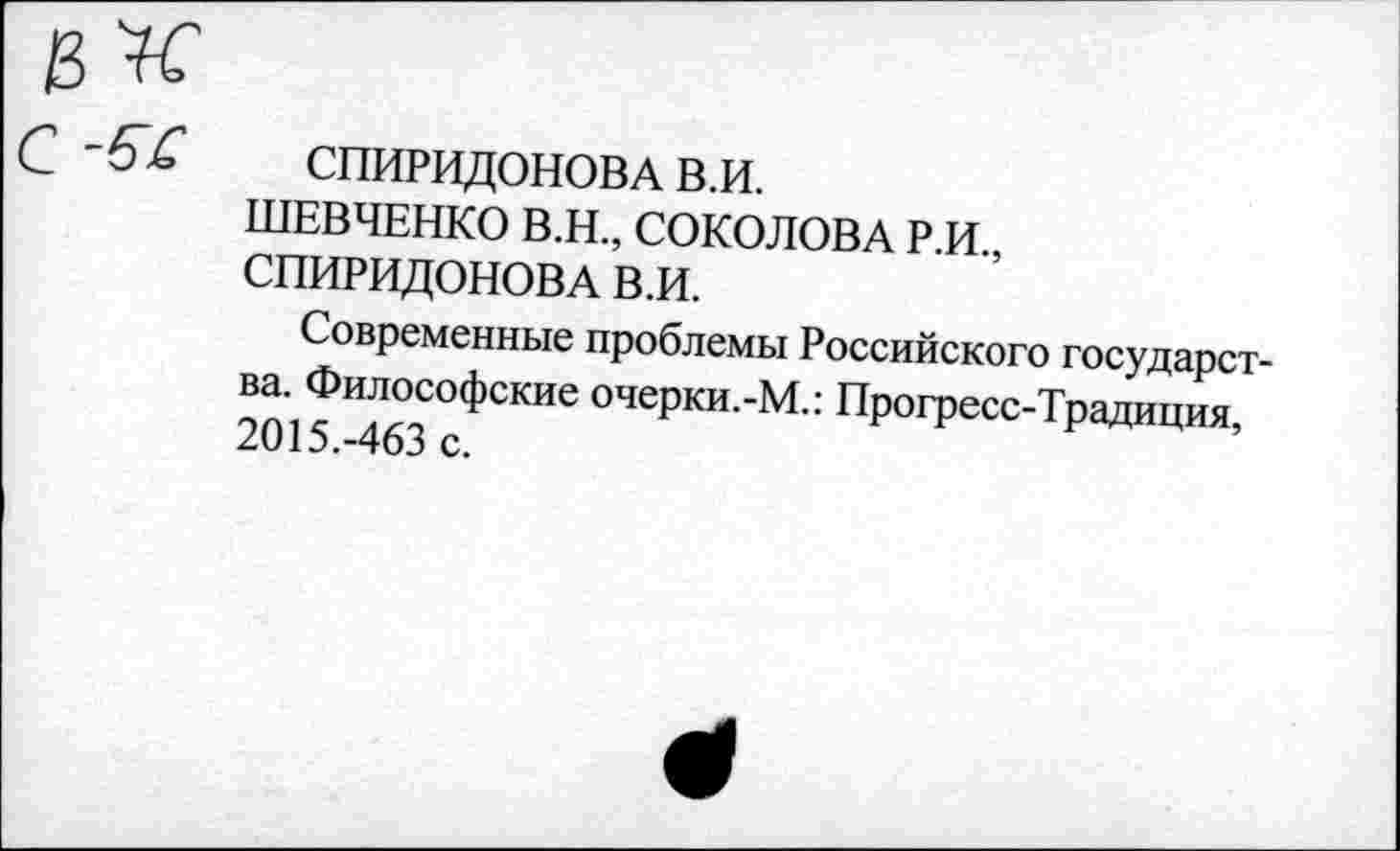 ﻿СПИРИДОНОВА в.и.
ШЕВЧЕНКО В.Н., СОКОЛОВА Р.И., СПИРИДОНОВА В.И.
Современные проблемы Российского государства. Философские очерки.-М.: Прогресс-Традиция, 2015.-463 с.